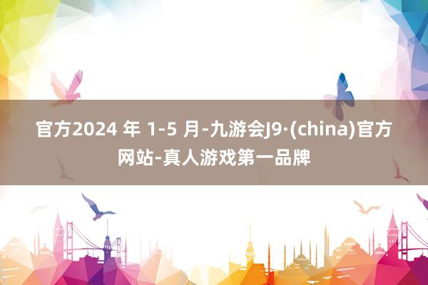 官方2024 年 1-5 月-九游会J9·(china)官方网站-真人游戏第一品牌