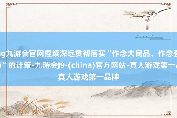 ag九游会官网捏续深远贯彻落实“作念大民品、作念强科装”的计策-九游会J9·(china)官方网站-真人游戏第一品牌