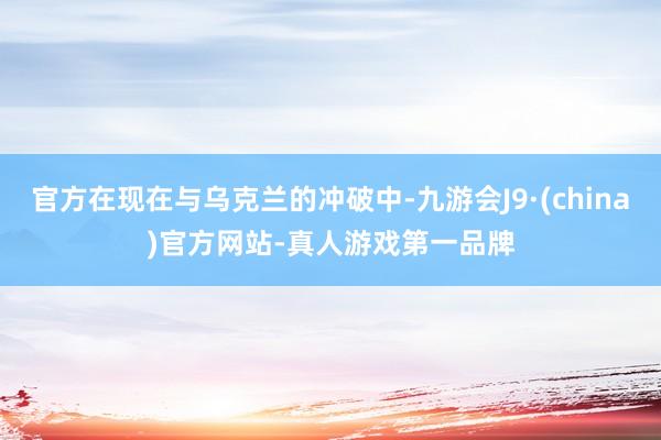 官方在现在与乌克兰的冲破中-九游会J9·(china)官方网站-真人游戏第一品牌