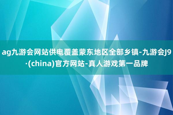 ag九游会网站供电覆盖蒙东地区全部乡镇-九游会J9·(china)官方网站-真人游戏第一品牌