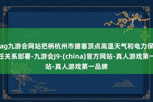 ag九游会网站把柄杭州市搪塞顶点高温天气和电力保供责任关系部署-九游会J9·(china)官方网站-真人游戏第一品牌