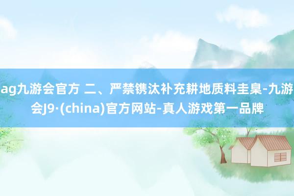 ag九游会官方 　　二、严禁镌汰补充耕地质料圭臬-九游会J9·(china)官方网站-真人游戏第一品牌