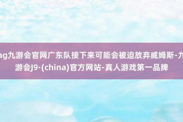 ag九游会官网广东队接下来可能会被迫放弃威姆斯-九游会J9·(china)官方网站-真人游戏第一品牌