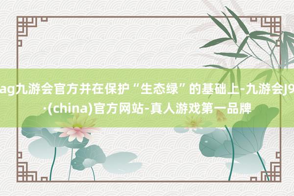 ag九游会官方并在保护“生态绿”的基础上-九游会J9·(china)官方网站-真人游戏第一品牌