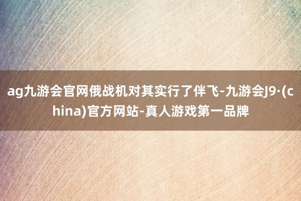 ag九游会官网俄战机对其实行了伴飞-九游会J9·(china)官方网站-真人游戏第一品牌