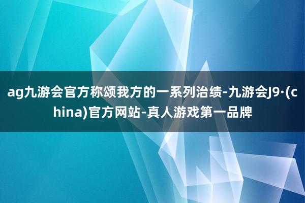 ag九游会官方称颂我方的一系列治绩-九游会J9·(china)官方网站-真人游戏第一品牌