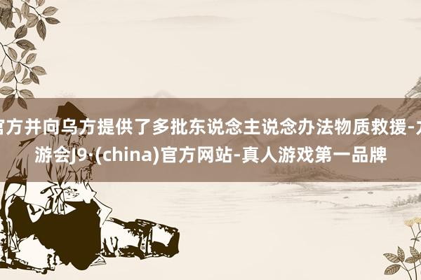 官方并向乌方提供了多批东说念主说念办法物质救援-九游会J9·(china)官方网站-真人游戏第一品牌