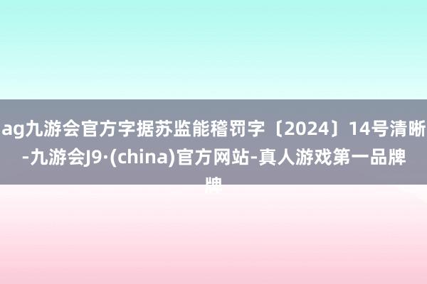 ag九游会官方字据苏监能稽罚字〔2024〕14号清晰-九游会J9·(china)官方网站-真人游戏第一品牌