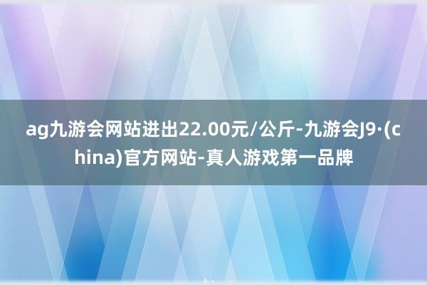 ag九游会网站进出22.00元/公斤-九游会J9·(china)官方网站-真人游戏第一品牌