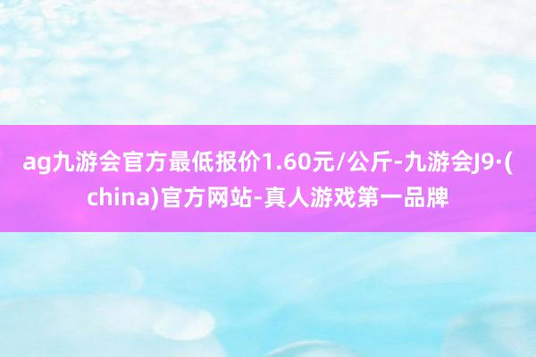 ag九游会官方最低报价1.60元/公斤-九游会J9·(china)官方网站-真人游戏第一品牌