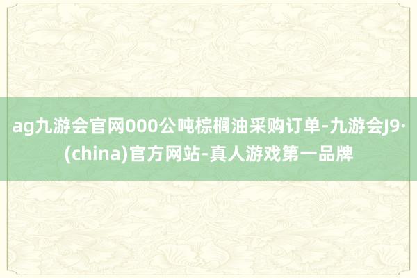 ag九游会官网000公吨棕榈油采购订单-九游会J9·(china)官方网站-真人游戏第一品牌