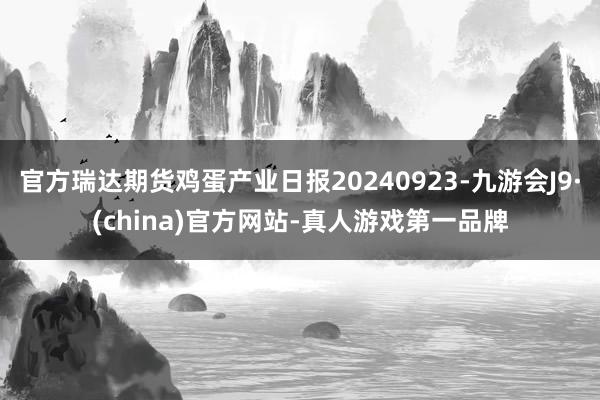 官方瑞达期货鸡蛋产业日报20240923-九游会J9·(china)官方网站-真人游戏第一品牌