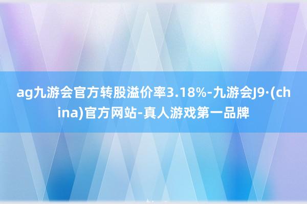 ag九游会官方转股溢价率3.18%-九游会J9·(china)官方网站-真人游戏第一品牌