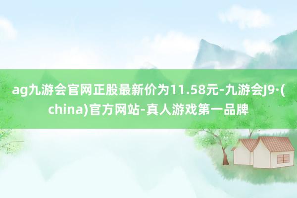 ag九游会官网正股最新价为11.58元-九游会J9·(china)官方网站-真人游戏第一品牌