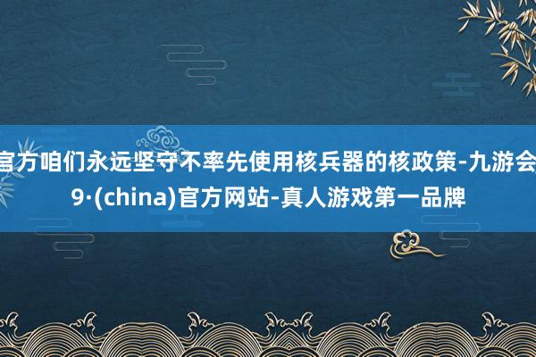 官方咱们永远坚守不率先使用核兵器的核政策-九游会J9·(china)官方网站-真人游戏第一品牌