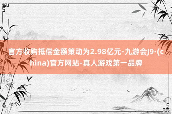 官方收购抵偿金额策动为2.98亿元-九游会J9·(china)官方网站-真人游戏第一品牌