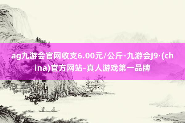 ag九游会官网收支6.00元/公斤-九游会J9·(china)官方网站-真人游戏第一品牌