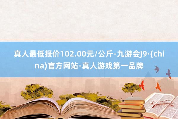 真人最低报价102.00元/公斤-九游会J9·(china)官方网站-真人游戏第一品牌