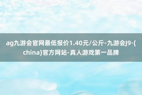 ag九游会官网最低报价1.40元/公斤-九游会J9·(china)官方网站-真人游戏第一品牌