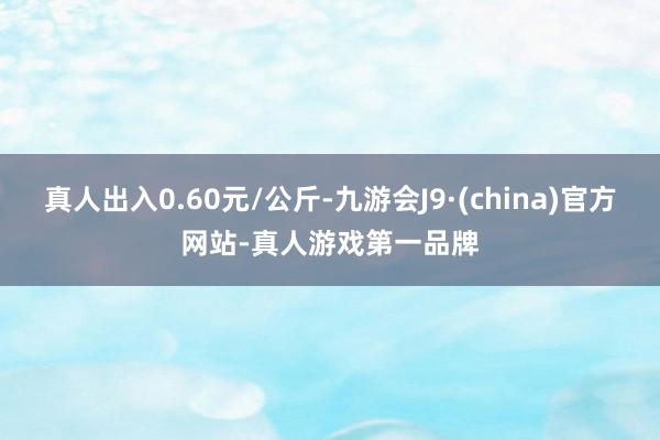 真人出入0.60元/公斤-九游会J9·(china)官方网站-真人游戏第一品牌