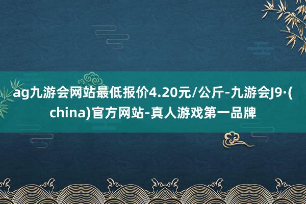 ag九游会网站最低报价4.20元/公斤-九游会J9·(china)官方网站-真人游戏第一品牌