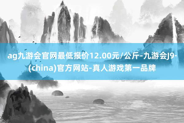 ag九游会官网最低报价12.00元/公斤-九游会J9·(china)官方网站-真人游戏第一品牌