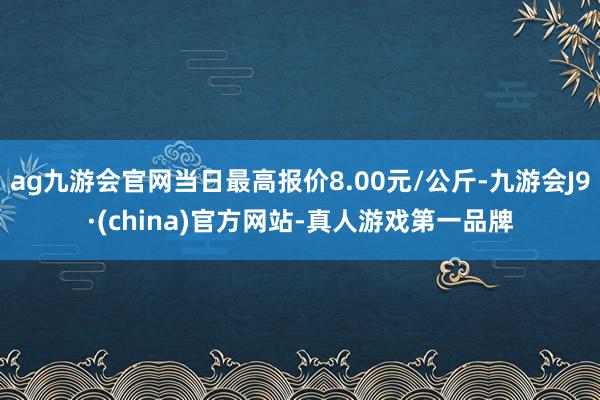 ag九游会官网当日最高报价8.00元/公斤-九游会J9·(china)官方网站-真人游戏第一品牌