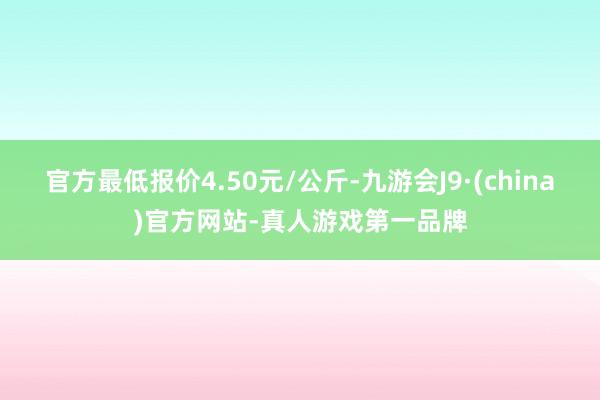 官方最低报价4.50元/公斤-九游会J9·(china)官方网站-真人游戏第一品牌