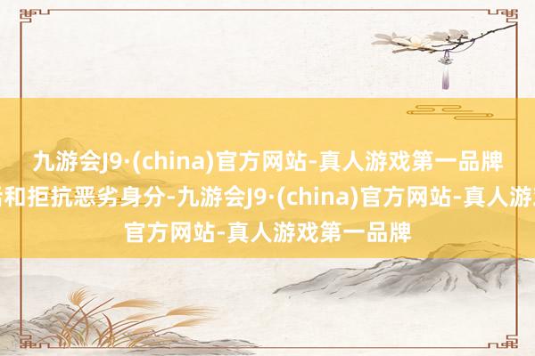 九游会J9·(china)官方网站-真人游戏第一品牌去渴慕生活和拒抗恶劣身分-九游会J9·(china)官方网站-真人游戏第一品牌