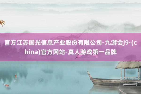 官方江苏国光信息产业股份有限公司-九游会J9·(china)官方网站-真人游戏第一品牌