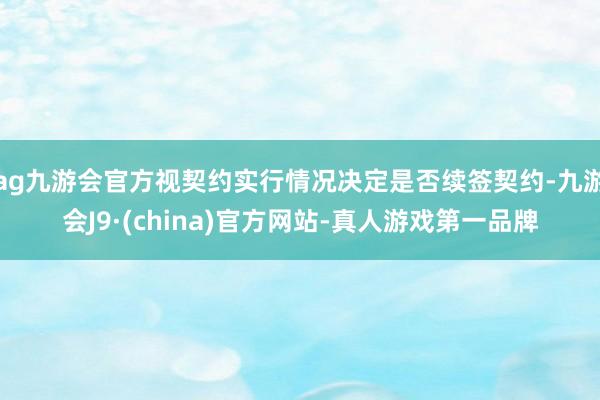 ag九游会官方视契约实行情况决定是否续签契约-九游会J9·(china)官方网站-真人游戏第一品牌