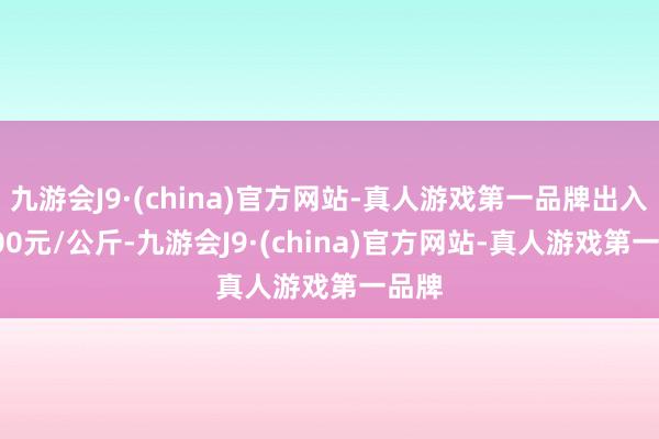 九游会J9·(china)官方网站-真人游戏第一品牌出入10.00元/公斤-九游会J9·(china)官方网站-真人游戏第一品牌