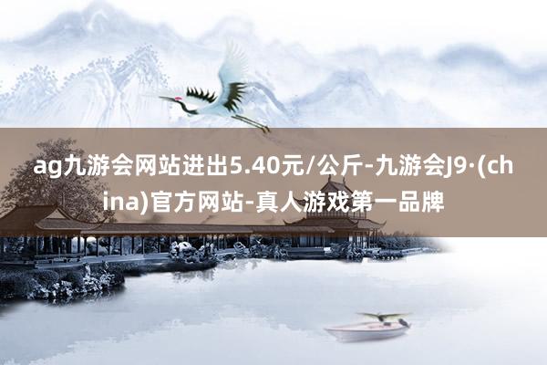 ag九游会网站进出5.40元/公斤-九游会J9·(china)官方网站-真人游戏第一品牌