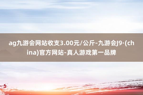 ag九游会网站收支3.00元/公斤-九游会J9·(china)官方网站-真人游戏第一品牌