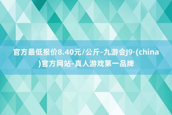 官方最低报价8.40元/公斤-九游会J9·(china)官方网站-真人游戏第一品牌