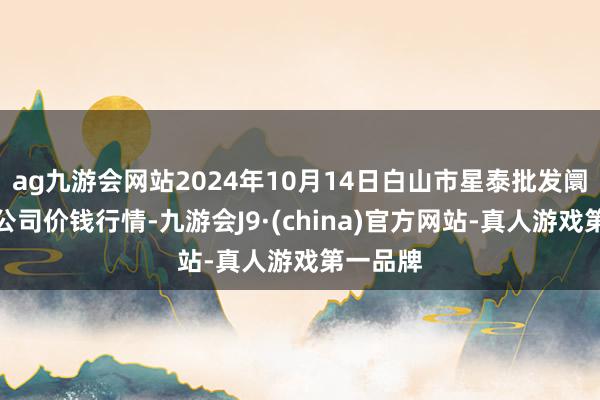 ag九游会网站2024年10月14日白山市星泰批发阛阓有限公司价钱行情-九游会J9·(china)官方网站-真人游戏第一品牌