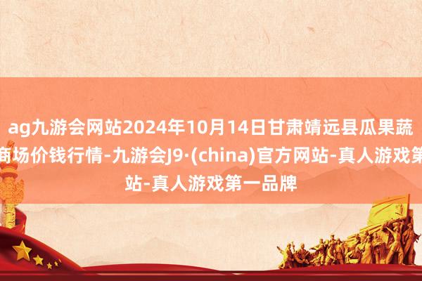 ag九游会网站2024年10月14日甘肃靖远县瓜果蔬菜批发商场价钱行情-九游会J9·(china)官方网站-真人游戏第一品牌