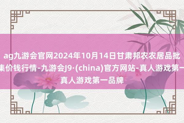 ag九游会官网2024年10月14日甘肃邦农农居品批发市集价钱行情-九游会J9·(china)官方网站-真人游戏第一品牌