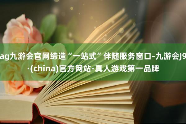 ag九游会官网缔造“一站式”伴随服务窗口-九游会J9·(china)官方网站-真人游戏第一品牌