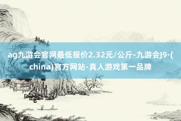 ag九游会官网最低报价2.32元/公斤-九游会J9·(china)官方网站-真人游戏第一品牌