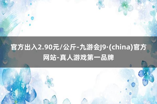 官方出入2.90元/公斤-九游会J9·(china)官方网站-真人游戏第一品牌