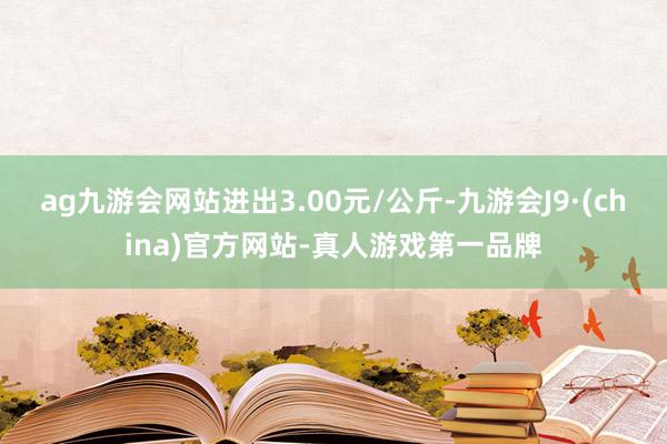 ag九游会网站进出3.00元/公斤-九游会J9·(china)官方网站-真人游戏第一品牌