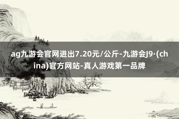 ag九游会官网进出7.20元/公斤-九游会J9·(china)官方网站-真人游戏第一品牌