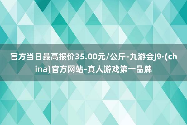 官方当日最高报价35.00元/公斤-九游会J9·(china)官方网站-真人游戏第一品牌