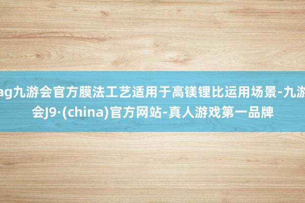 ag九游会官方膜法工艺适用于高镁锂比运用场景-九游会J9·(china)官方网站-真人游戏第一品牌