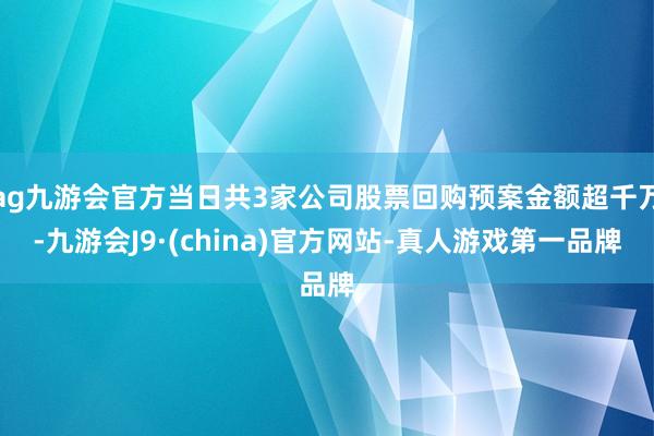 ag九游会官方当日共3家公司股票回购预案金额超千万-九游会J9·(china)官方网站-真人游戏第一品牌