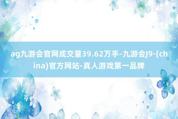 ag九游会官网成交量39.62万手-九游会J9·(china)官方网站-真人游戏第一品牌