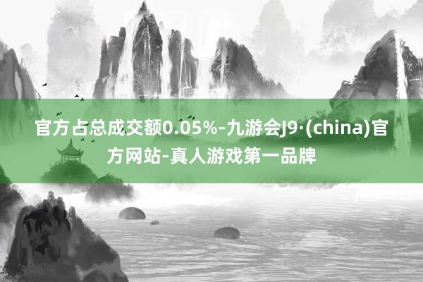 官方占总成交额0.05%-九游会J9·(china)官方网站-真人游戏第一品牌