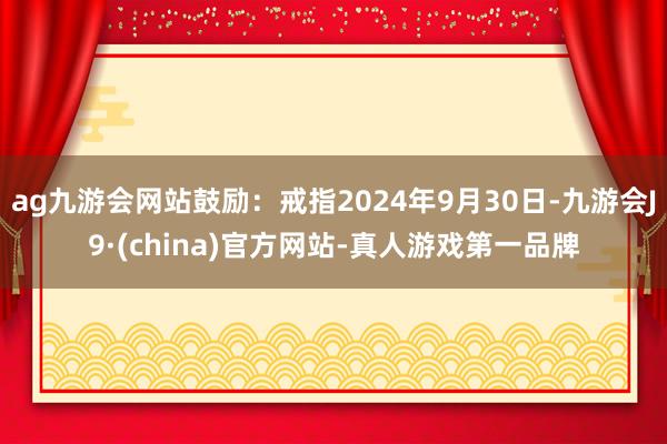 ag九游会网站鼓励：戒指2024年9月30日-九游会J9·(china)官方网站-真人游戏第一品牌