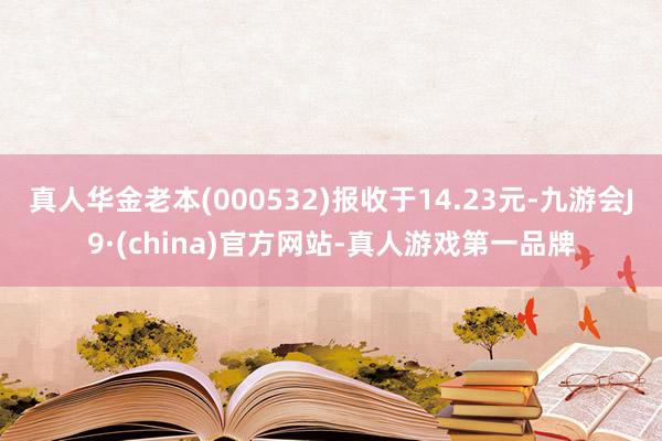 真人华金老本(000532)报收于14.23元-九游会J9·(china)官方网站-真人游戏第一品牌